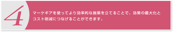 4.マーケギアを使ってより効率的な施策を立てることで、効果の最大化とコスト削減につなげることができます。