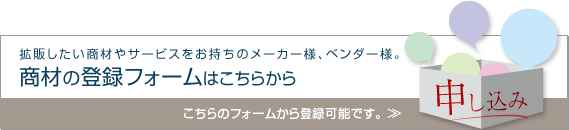 申し込み「拡販したい商材やサービスをお持ちのメーカー様、ベンダー様。商材の登録フォームはこちらから。こちらのフォームから登録可能です。」